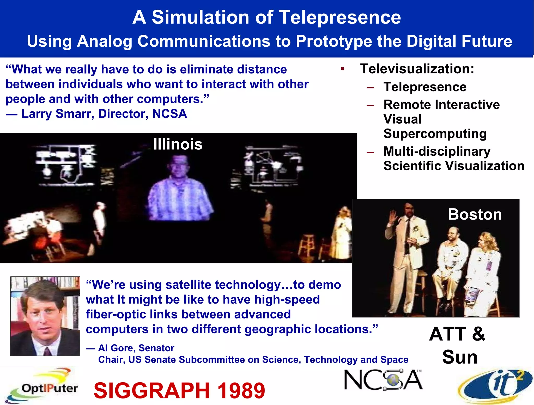 Televisualization: Telepresence Remote Interactive Visual Supercomputing Multi-disciplinary Scientific Visualization A Simulation of Telepresence Using Analog Communications to Prototype the Digital Future “ We’re using satellite technology…to demo what It might be like to have high-speed  fiber-optic links between advanced  computers in two different geographic locations.” ― Al Gore, Senator Chair, US Senate Subcommittee on Science, Technology and Space Illinois Boston SIGGRAPH 1989 ATT &  Sun “ What we really have to do is eliminate distance between individuals who want to interact with other people and with other computers.” ― Larry Smarr, Director, NCSA 