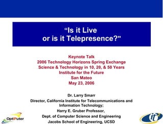 “ Is it Live  or is it Telepresence? &quot; Keynote Talk 2006 Technology Horizons Spring Exchange Science & Technology in 10, 20, & 50 Years Institute for the Future San Mateo May 23, 2006 Dr. Larry Smarr Director, California Institute for Telecommunications and Information Technology; Harry E. Gruber Professor,  Dept. of Computer Science and Engineering Jacobs School of Engineering, UCSD 