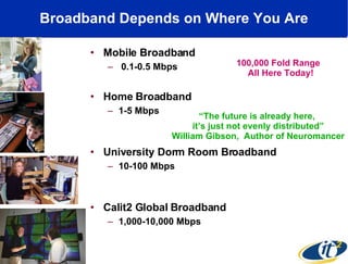 Broadband Depends on Where You Are Mobile Broadband 0.1-0.5 Mbps Home Broadband 1-5 Mbps University Dorm Room Broadband 10-100 Mbps Calit2 Global Broadband 1,000-10,000 Mbps 100,000 Fold Range  All Here Today! “ The future is already here,  it’s just not evenly distributed” William Gibson,  Author of Neuromancer 