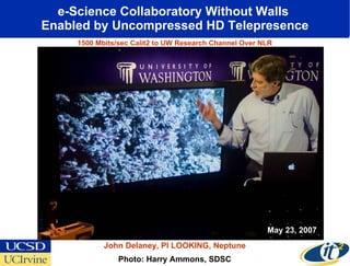 e-Science Collaboratory Without Walls  Enabled by Uncompressed HD Telepresence Photo: Harry Ammons, SDSC John Delaney, PI LOOKING, Neptune May 23, 2007 1500 Mbits/sec Calit2 to UW Research Channel Over NLR 