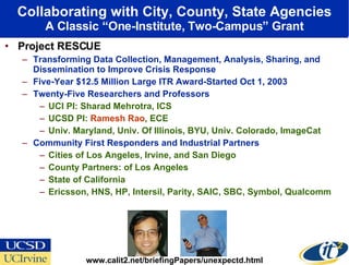 Collaborating with City, County, State Agencies A Classic “One-Institute, Two-Campus” Grant Project RESCUE Transforming Data Collection, Management, Analysis, Sharing, and Dissemination to Improve Crisis Response  Five-Year $12.5 Million Large ITR Award-Started Oct 1, 2003  Twenty-Five Researchers and Professors  UCI PI: Sharad Mehrotra, ICS UCSD PI:  Ramesh Rao , ECE Univ. Maryland, Univ. Of Illinois, BYU, Univ. Colorado, ImageCat Community First Responders and Industrial Partners Cities of Los Angeles, Irvine, and San Diego County Partners: of Los Angeles State of California Ericsson, HNS, HP, Intersil, Parity, SAIC, SBC, Symbol, Qualcomm www.calit2.net/briefingPapers/unexpectd.html 