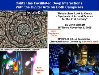 Calit2 Has Facilitated Deep Interactions  With the Digital Arts on Both Campuses “ Researchers Look to Create  a Synthesis of Art and Science  for the 21st Century” By John Markoff NYTimes November 5, 2005 Ruth West, UCSD “Ecce Homology” Bill Tomlinson, Lynn  Carpenter  UCI “EcoRaft” Alex  Dragulescu,  CRCA SPECFLIC 1.0 – A Speculative  Distributed Social Cinema by  Adrienne Jenik   Eric Baumer, UCI 