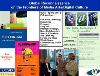 Global Reconnaissance  on the Frontiers of Media Arts/Digital Culture  UCSD | Spring 2007 | PhD seminar: Flat World, Branding, Experience Economy,   Long Tail,  Interaction Design,  Mass Collaboration,  Search, Elsewhere,  and Other Key Forces and Ideas Which Shape Contemporary Global Culture Lev Manovich, UCSD 