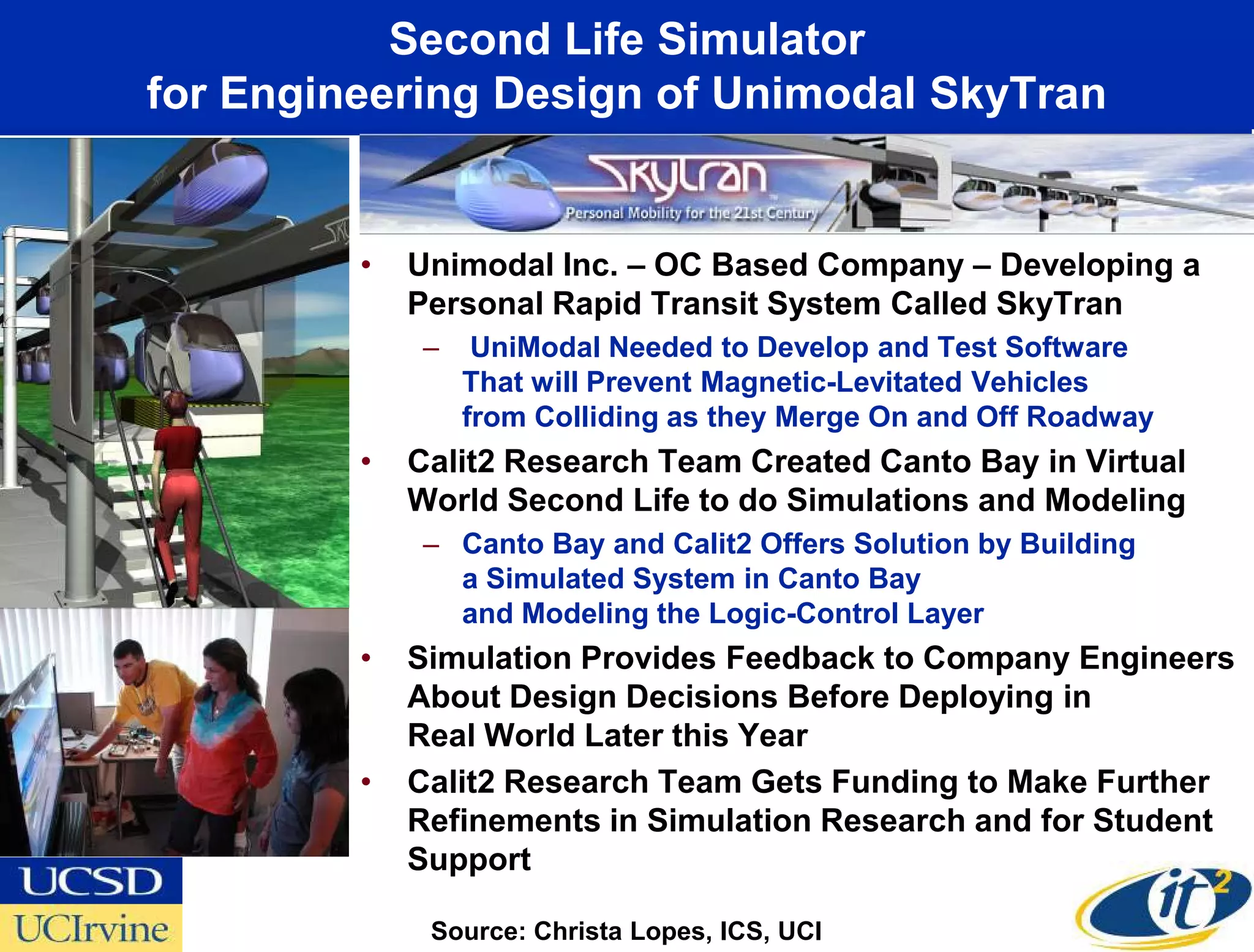 Second Life Simulator
for Engineering Design of Unimodal SkyTran


         •   Unimodal Inc. – OC Based Company – Developing a
             Personal Rapid Transit System Called SkyTran
             –    UniModal Needed to Develop and Test Software
                 That will Prevent Magnetic-Levitated Vehicles
                 from Colliding as they Merge On and Off Roadway
         •   Calit2 Research Team Created Canto Bay in Virtual
             World Second Life to do Simulations and Modeling
             – Canto Bay and Calit2 Offers Solution by Building
               a Simulated System in Canto Bay
               and Modeling the Logic-Control Layer
         •   Simulation Provides Feedback to Company Engineers
             About Design Decisions Before Deploying in
             Real World Later this Year
         •   Calit2 Research Team Gets Funding to Make Further
             Refinements in Simulation Research and for Student
             Support

              Source: Christa Lopes, ICS, UCI
 