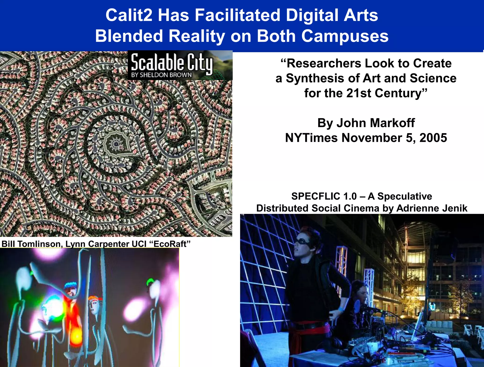 Calit2 Has Facilitated Digital Arts
                     Blended Reality on Both Campuses
                                                   “Researchers Look to Create
                                                  a Synthesis of Art and Science
                                                      for the 21st Century”

                                                        By John Markoff
                                                    NYTimes November 5, 2005



                                                       SPECFLIC 1.0 – A Speculative
                                               Distributed Social Cinema by Adrienne Jenik


Bill Tomlinson, Lynn Carpenter UCI “EcoRaft”




                                                          Ruth West, UCSD “Ecce Homology”
 