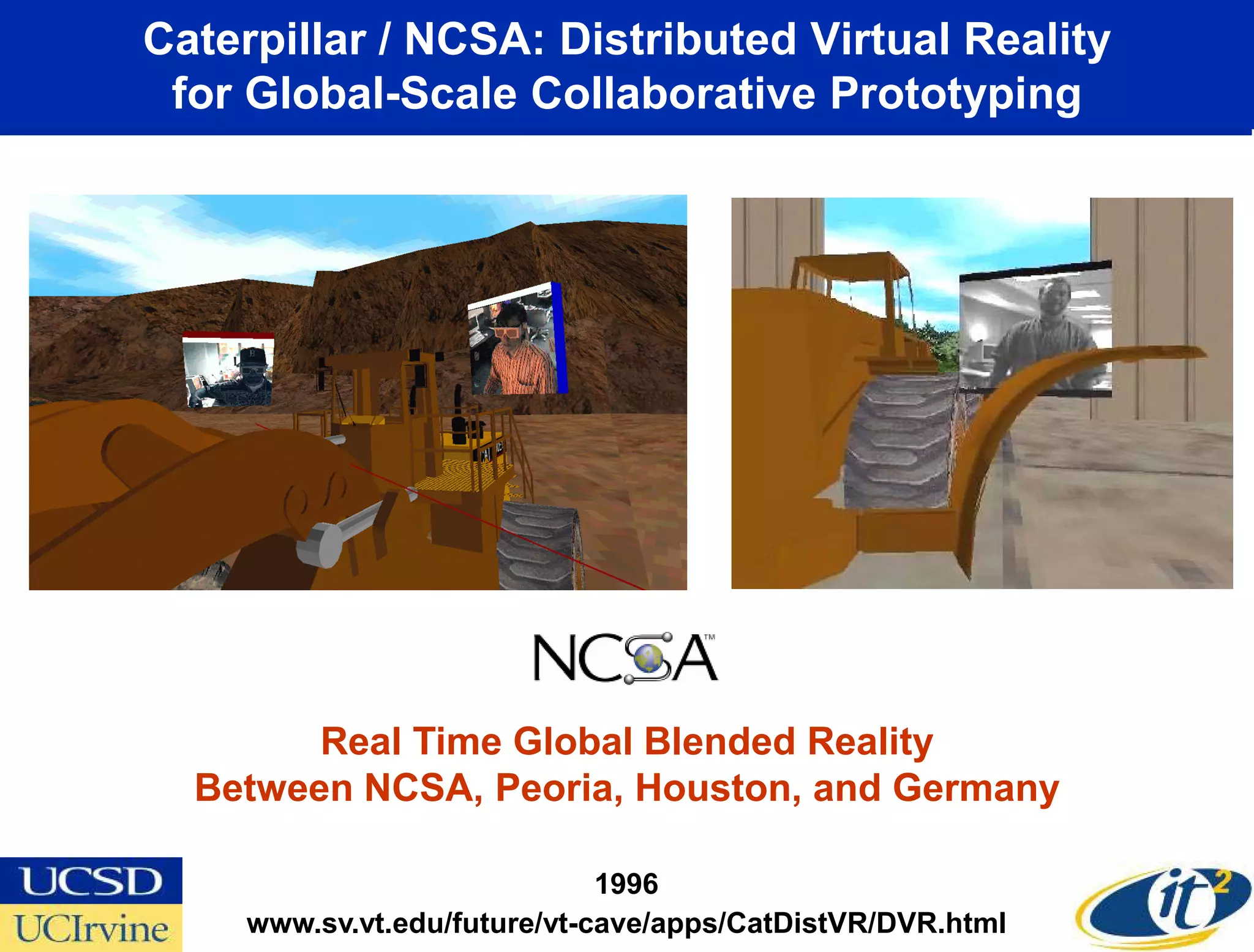 Caterpillar / NCSA: Distributed Virtual Reality
 for Global-Scale Collaborative Prototyping




        Real Time Global Blended Reality
  Between NCSA, Peoria, Houston, and Germany

                              1996
     www.sv.vt.edu/future/vt-cave/apps/CatDistVR/DVR.html
 