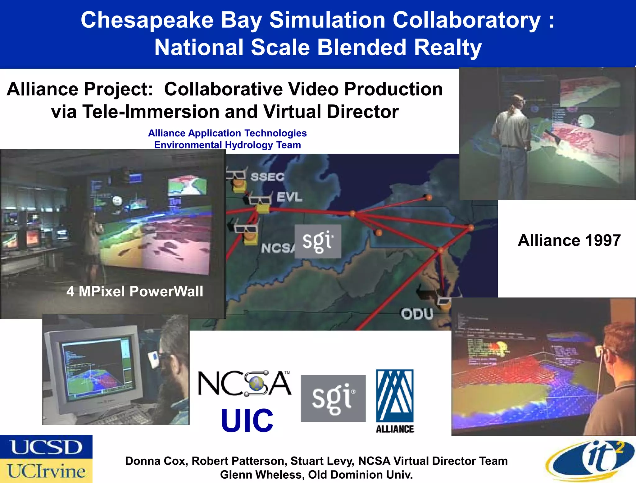 Chesapeake Bay Simulation Collaboratory :
             National Scale Blended Realty
Alliance Project: Collaborative Video Production
     via Tele-Immersion and Virtual Director
                 Alliance Application Technologies
                  Environmental Hydrology Team




                                                                                    Alliance 1997


      4 MPixel PowerWall




                               UIC
             Donna Cox, Robert Patterson, Stuart Levy, NCSA Virtual Director Team
                            Glenn Wheless, Old Dominion Univ.
 