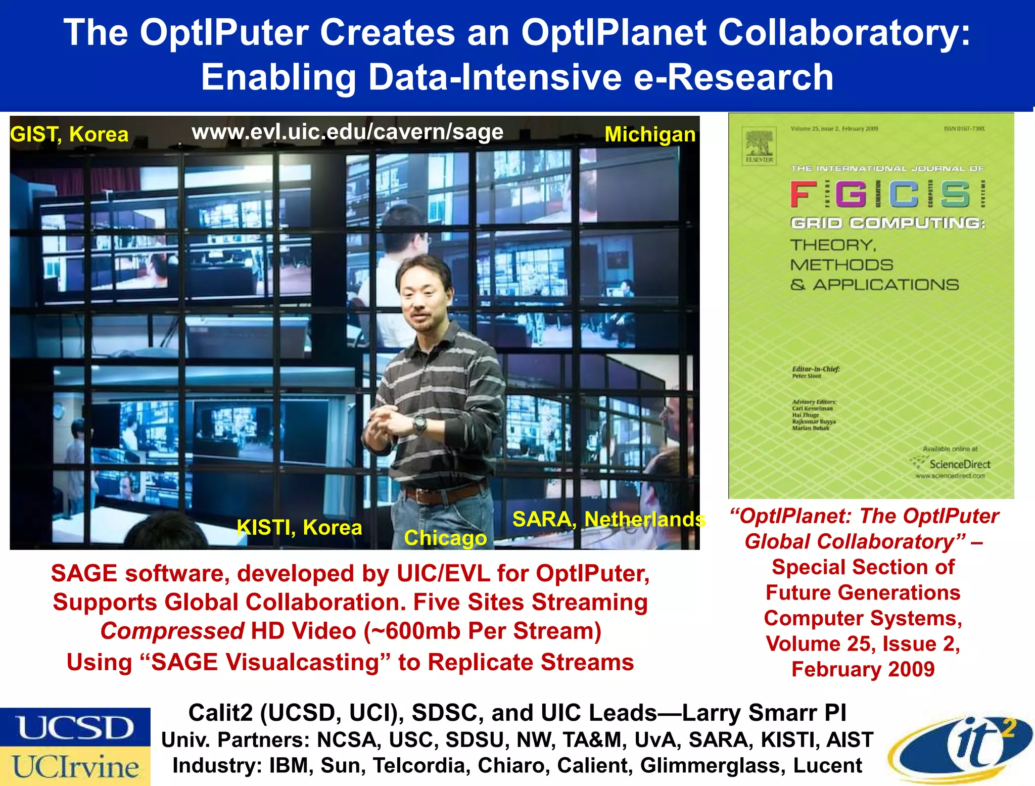 The OptIPuter Creates an OptIPlanet Collaboratory:
           Enabling Data-Intensive e-Research
GIST, Korea     www.evl.uic.edu/cavern/sage             Michigan




                     KISTI, Korea          SARA, Netherlands “OptIPlanet: The OptIPuter
                                 Chicago                      Global Collaboratory” –
   SAGE software, developed by UIC/EVL for OptIPuter,            Special Section of
   Supports Global Collaboration. Five Sites Streaming          Future Generations
                                                                Computer Systems,
      Compressed HD Video (~600mb Per Stream)
                                                                Volume 25, Issue 2,
    Using “SAGE Visualcasting” to Replicate Streams                February 2009

                Calit2 (UCSD, UCI), SDSC, and UIC Leads—Larry Smarr PI
              Univ. Partners: NCSA, USC, SDSU, NW, TA&M, UvA, SARA, KISTI, AIST
               Industry: IBM, Sun, Telcordia, Chiaro, Calient, Glimmerglass, Lucent
 