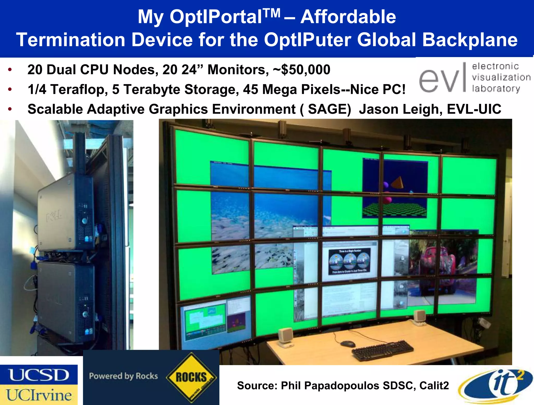 My OptIPortalTM – Affordable
    Termination Device for the OptIPuter Global Backplane
•    20 Dual CPU Nodes, 20 24” Monitors, ~$50,000
•    1/4 Teraflop, 5 Terabyte Storage, 45 Mega Pixels--Nice PC!
•    Scalable Adaptive Graphics Environment ( SAGE) Jason Leigh, EVL-UIC




                                  Source: Phil Papadopoulos SDSC, Calit2
 