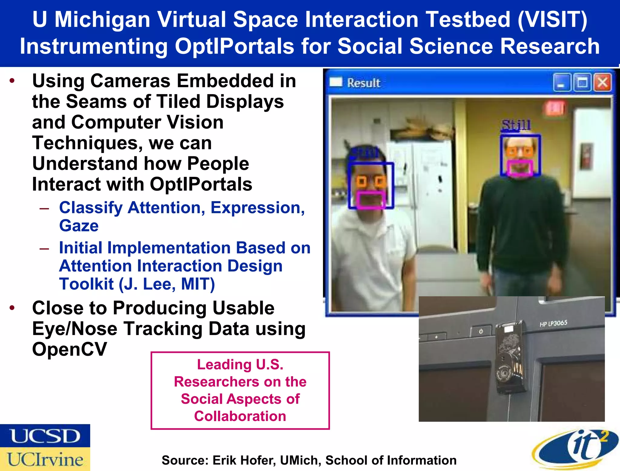 U Michigan Virtual Space Interaction Testbed (VISIT)
 Instrumenting OptIPortals for Social Science Research
• Using Cameras Embedded in
  the Seams of Tiled Displays
  and Computer Vision
  Techniques, we can
  Understand how People
  Interact with OptIPortals
   – Classify Attention, Expression,
     Gaze
   – Initial Implementation Based on
     Attention Interaction Design
     Toolkit (J. Lee, MIT)
• Close to Producing Usable
  Eye/Nose Tracking Data using
  OpenCV
                      Leading U.S.
                   Researchers on the
                    Social Aspects of
                     Collaboration


                 Source: Erik Hofer, UMich, School of Information
 