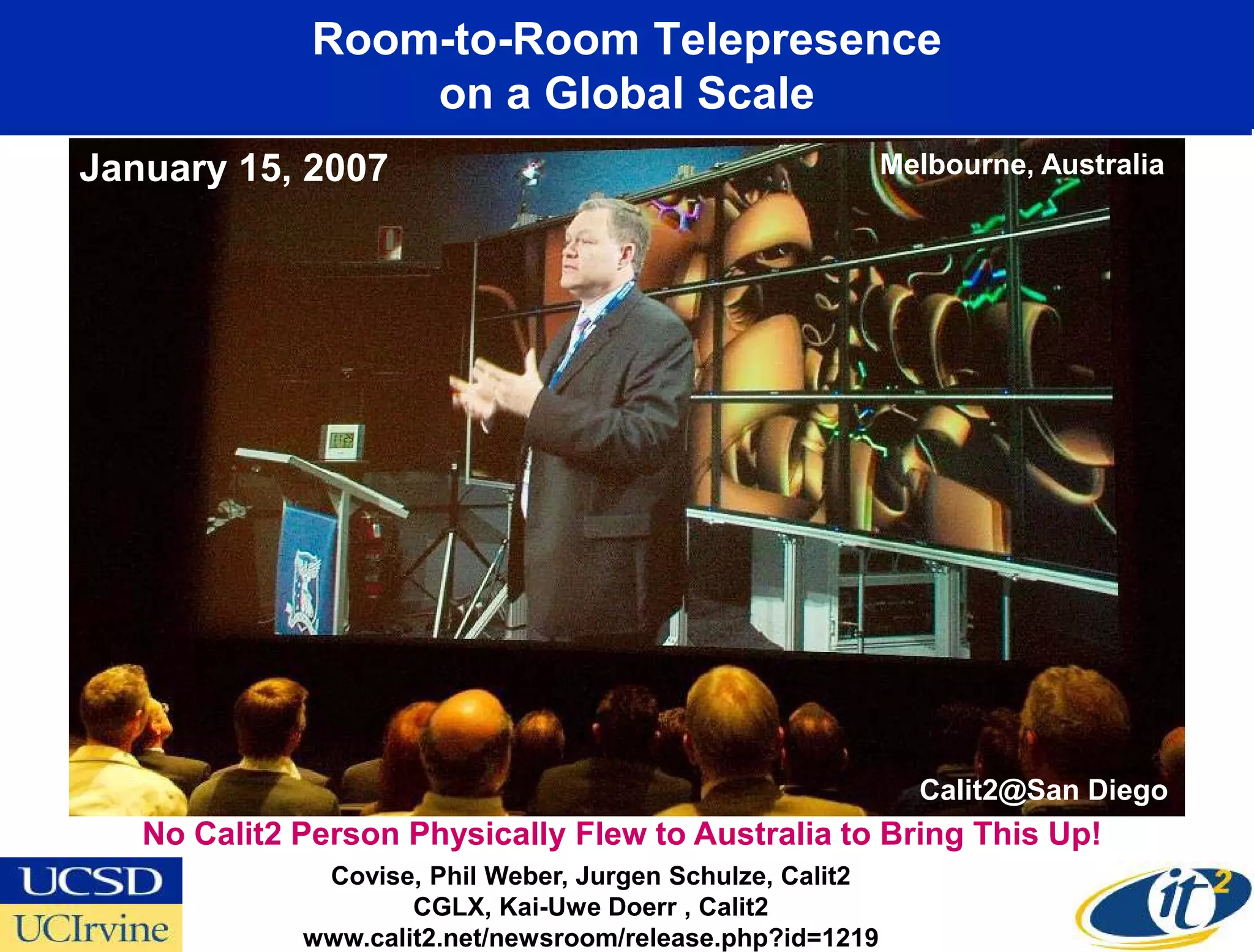 Room-to-Room Telepresence
                       on a Global Scale
  January 15, 2007                                               Melbourne, Australia




                                                                   Calit2@San Diego
January 15, 2008
      No Calit2 Person Physically Flew to Australia to Bring This Up!
                    Covise, Phil Weber, Jurgen Schulze, Calit2
                           CGLX, Kai-Uwe Doerr , Calit2
                   www.calit2.net/newsroom/release.php?id=1219
 