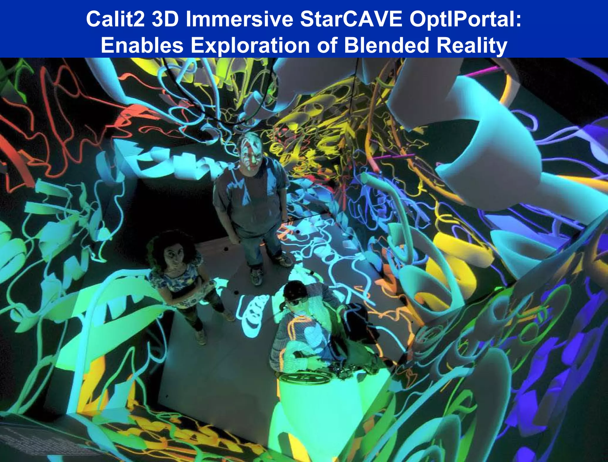 Calit2 3D Immersive StarCAVE OptIPortal:
        Enables Exploration of Blended Reality
             Connected at 50 Gb/s                                      15 Meyer Sound
           to UCSD Campus Switch                                         Speakers +
                                                                         Subwoofer
      30 HD
    Projectors!




  Passive Polarization--
      Optimized the
 Polarization Separation
and Minimized Attenuation                 Source: Tom DeFanti, Greg Dawe, Calit2




           Cluster with 30 Nvidia 5600 cards-60 GB Texture Memory
 