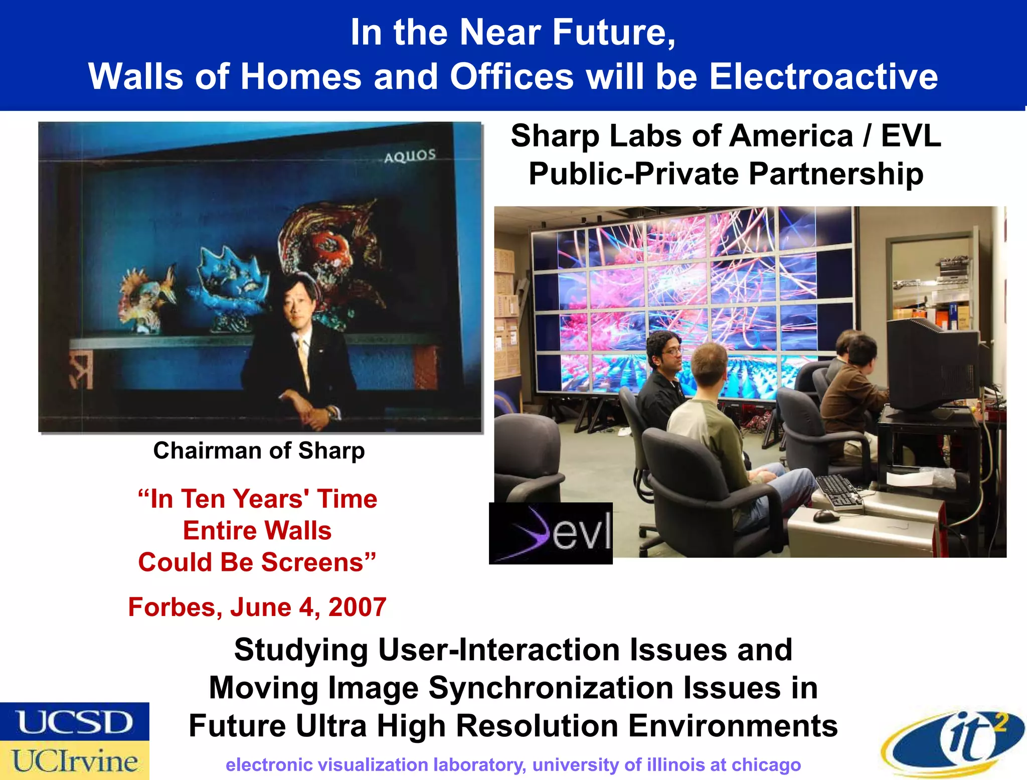 In the Near Future,
Walls of Homes and Offices will be Electroactive
                                           Sharp Labs of America / EVL
                                            Public-Private Partnership




   Chairman of Sharp

  “In Ten Years' Time
      Entire Walls
  Could Be Screens”
  Forbes, June 4, 2007
         Studying User-Interaction Issues and
       Moving Image Synchronization Issues in
      Future Ultra High Resolution Environments
         electronic visualization laboratory, university of illinois at chicago
 