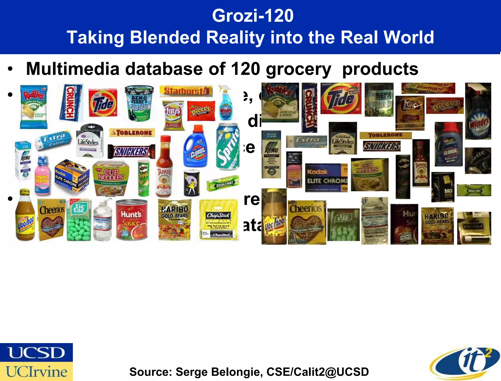 Grozi-120
       Taking Blended Reality into the Real World
• Multimedia database of 120 grocery products
• Objects vary in color, size, opacity, shape and
  rigidity. They are found in different lighting
  conditions and in presence of clutter and
  occlusion
• In vitro and in situ image representations
  (for training and testing data respectively)




              Source: Serge Belongie, CSE/Calit2@UCSD
 