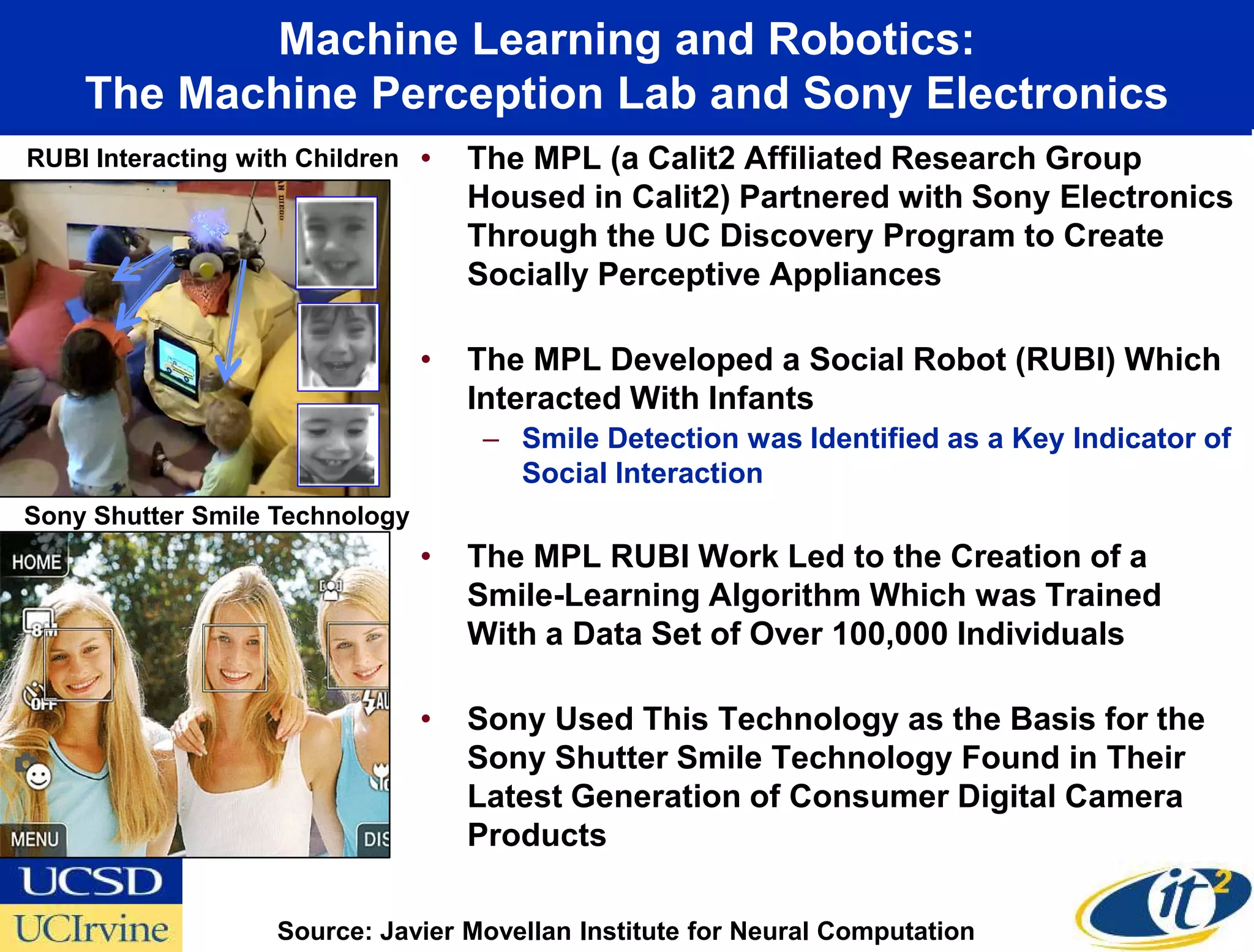 Machine Learning and Robotics:
    The Machine Perception Lab and Sony Electronics
RUBI Interacting with Children   •   The MPL (a Calit2 Affiliated Research Group
                                     Housed in Calit2) Partnered with Sony Electronics
                                     Through the UC Discovery Program to Create
                                     Socially Perceptive Appliances

                                 •   The MPL Developed a Social Robot (RUBI) Which
                                     Interacted With Infants
                                      – Smile Detection was Identified as a Key Indicator of
                                        Social Interaction
Sony Shutter Smile Technology
                                 •   The MPL RUBI Work Led to the Creation of a
                                     Smile-Learning Algorithm Which was Trained
                                     With a Data Set of Over 100,000 Individuals

                                 •   Sony Used This Technology as the Basis for the
                                     Sony Shutter Smile Technology Found in Their
                                     Latest Generation of Consumer Digital Camera
                                     Products

                    Source: Javier Movellan Institute for Neural Computation
 