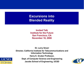Excursions into
              Blended Reality

                     Invited Talk
               Institute for the Future
                 San Francisco, CA
                 November 18, 2008



                       Dr. Larry Smarr
Director, California Institute for Telecommunications and
                  Information Technology
                Harry E. Gruber Professor,
      Dept. of Computer Science and Engineering
          Jacobs School of Engineering, UCSD
 