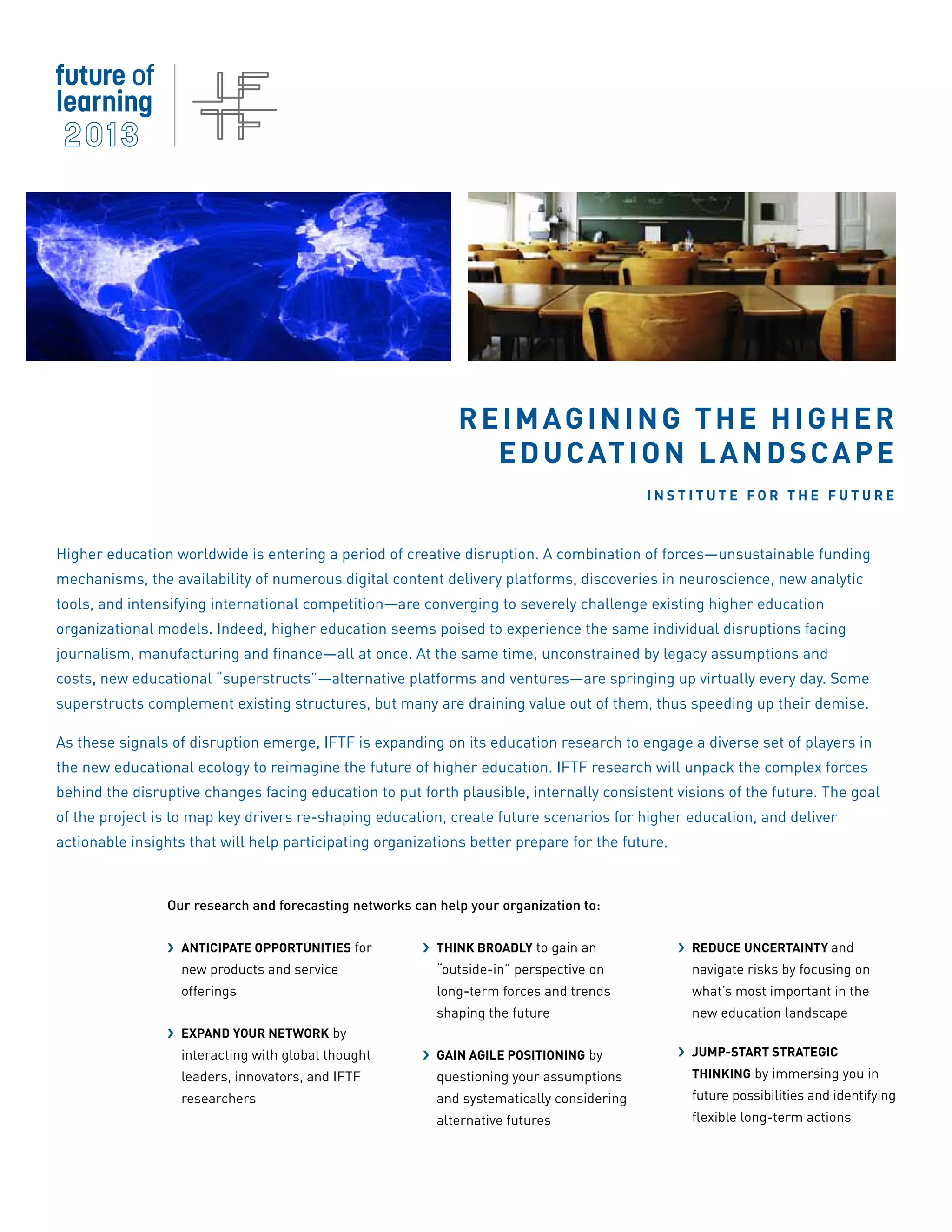 Reimagining the Higher
                                                               E d u c at i o n L a n d s c a p e
                                                                                           Institute for the Future



Higher education worldwide is entering a period of creative disruption. A combination of forces—unsustainable funding
mechanisms, the availability of numerous digital content delivery platforms, discoveries in neuroscience, new analytic
tools, and intensifying international competition—are converging to severely challenge existing higher education
organizational models. Indeed, higher education seems poised to experience the same individual disruptions facing
journalism, manufacturing and finance—all at once. At the same time, unconstrained by legacy assumptions and
costs, new educational “superstructs”—alternative platforms and ventures—are springing up virtually every day. Some
superstructs complement existing structures, but many are draining value out of them, thus speeding up their demise.

As these signals of disruption emerge, IFTF is expanding on its education research to engage a diverse set of players in
the new educational ecology to reimagine the future of higher education. IFTF research will unpack the complex forces
behind the disruptive changes facing education to put forth plausible, internally consistent visions of the future. The goal
of the project is to map key drivers re-shaping education, create future scenarios for higher education, and deliver
actionable insights that will help participating organizations better prepare for the future.



                Our research and forecasting networks can help your organization to:


                ›› Anticipate opportunities for         ›› Think broadly to gain an             ›› Reduce uncertainty and
                   new products and service               “outside-in” perspective on             navigate risks by focusing on
                   offerings                              long-term forces and trends             what’s most important in the
                                                          shaping the future                      new education landscape
                ›› Expand your network by
                   interacting with global thought      ›› Gain agile positioning by            ›› Jump-start strategic
                   leaders, innovators, and IFTF          questioning your assumptions            thinking by immersing you in
                   researchers                            and systematically considering          future possibilities and identifying
                                                          alternative futures                     flexible long-term actions
 
