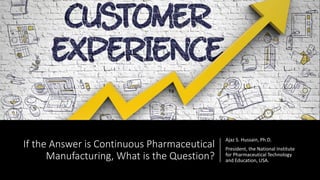 If the Answer is Continuous Pharmaceutical
Manufacturing, What is the Question?
Ajaz S. Hussain, Ph.D.
President, the National Institute
for Pharmaceutical Technology
and Education, USA.
 