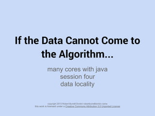 If the Data Cannot Come to
the Algorithm...
many cores with java
session four
data locality
copyright 2013 Robert Burrell Donkin robertburrelldonkin.name
this work is licensed under a Creative Commons Attribution 3.0 Unported License
 