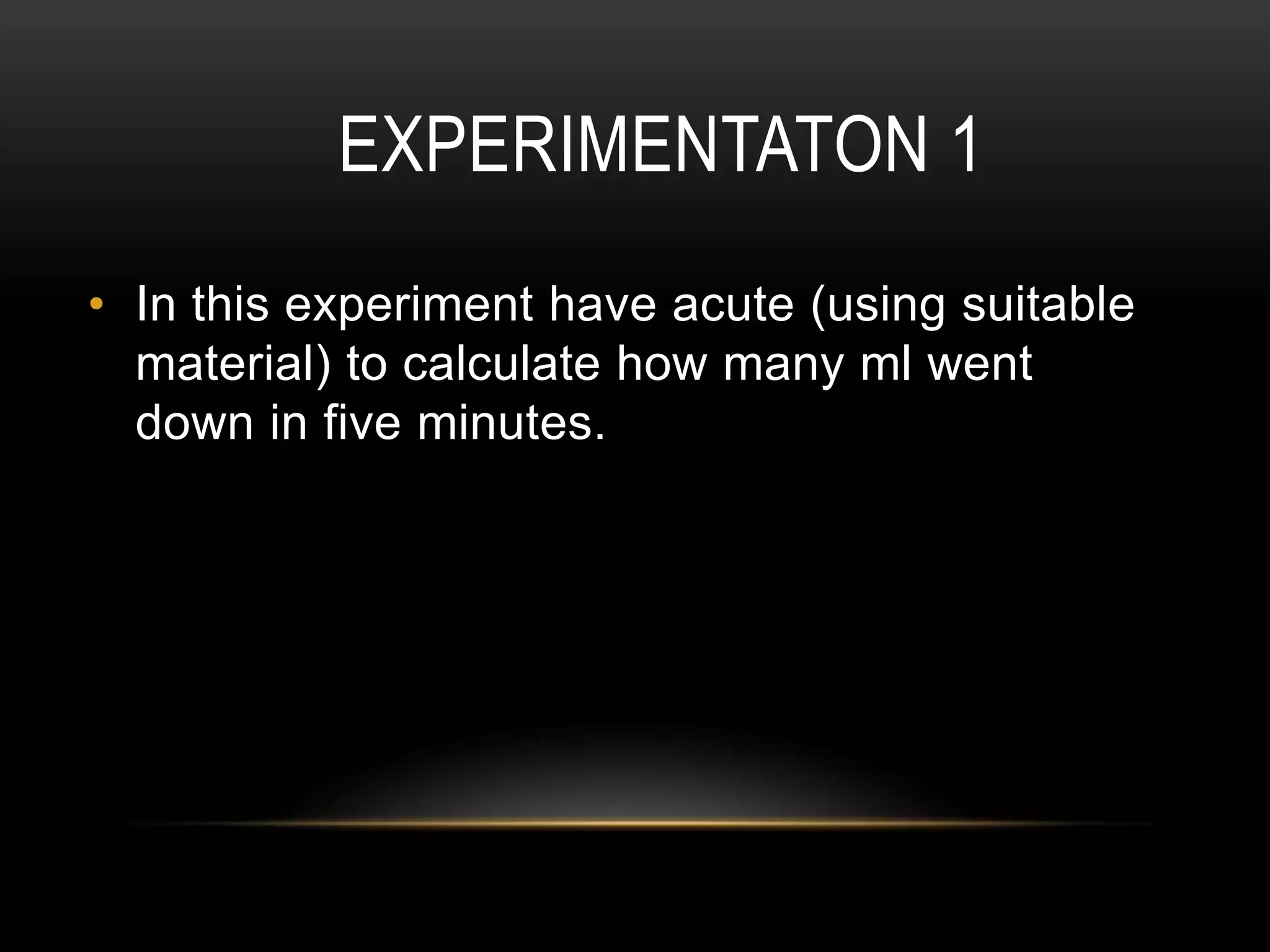 EXPERIMENTATON 1
• In this experiment have acute (using suitable
material) to calculate how many ml went
down in five minutes.

 