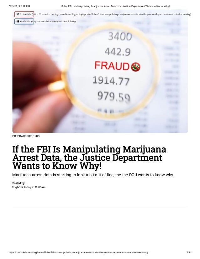 6/13/22, 12:22 PM If the FBI Is Manipulating Marijuana Arrest Data, the Justice Department Wants to Know Why!
https://cannabis.net/blog/news/if-the-fbi-is-manipulating-marijuana-arrest-data-the-justice-department-wants-to-know-why 2/11
FBI FRAUD RECORDS
If the FBI Is Manipulating Marijuana
Arrest Data, the Justice Department
Wants to Know Why!
Marijuana arrest data is starting to look a bit out of line, the the DOJ wants to know why.
Posted by:

HighChi, today at 12:00am
 Edit Article (https://cannabis.net/mycannabis/c-blog-entry/update/if-the-fbi-is-manipulating-marijuana-arrest-data-the-justice-department-wants-to-know-why)
 Article List (https://cannabis.net/mycannabis/c-blog)
 