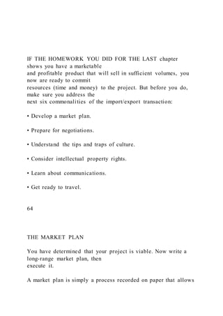 IF THE HOMEWORK YOU DID FOR THE LAST chapter
shows you have a marketable
and profitable product that will sell in sufficient volumes, you
now are ready to commit
resources (time and money) to the project. But before you do,
make sure you address the
next six commonalities of the import/export transaction:
• Develop a market plan.
• Prepare for negotiations.
• Understand the tips and traps of culture.
• Consider intellectual property rights.
• Learn about communications.
• Get ready to travel.
64
THE MARKET PLAN
You have determined that your project is viable. Now write a
long-range market plan, then
execute it.
A market plan is simply a process recorded on paper that allows
 