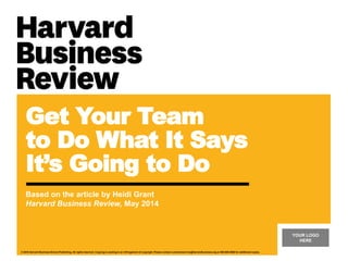 YOUR LOGO
HERE
© 2016 Harvard Business School Publishing. All rights reserved. Copying or posting is an infringement of copyright. Please contact customerservice@harvardbusiness.org or 800-988-0886 for additional copies.
Get Your Team
to Do What It Says
It’s Going to Do
Based on the article by Heidi Grant
Harvard Business Review, May 2014
 