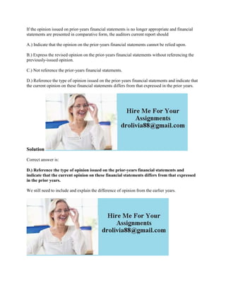 If the opinion issued on prior-years financial statements is no longer appropriate and financial
statements are presented in comparative form, the auditors current report should
A.) Indicate that the opinion on the prior-years financial statements cannot be relied upon.
B.) Express the revised opinion on the prior-years financial statements without referencing the
previously-issued opinion.
C.) Not reference the prior-years financial statements.
D.) Reference the type of opinion issued on the prior-years financial statements and indicate that
the current opinion on these financial statements differs from that expressed in the prior years.
Solution
Correct answer is:
D.) Reference the type of opinion issued on the prior-years financial statements and
indicate that the current opinion on these financial statements differs from that expressed
in the prior years.
We still need to include and explain the difference of opinion from the earlier years.
 