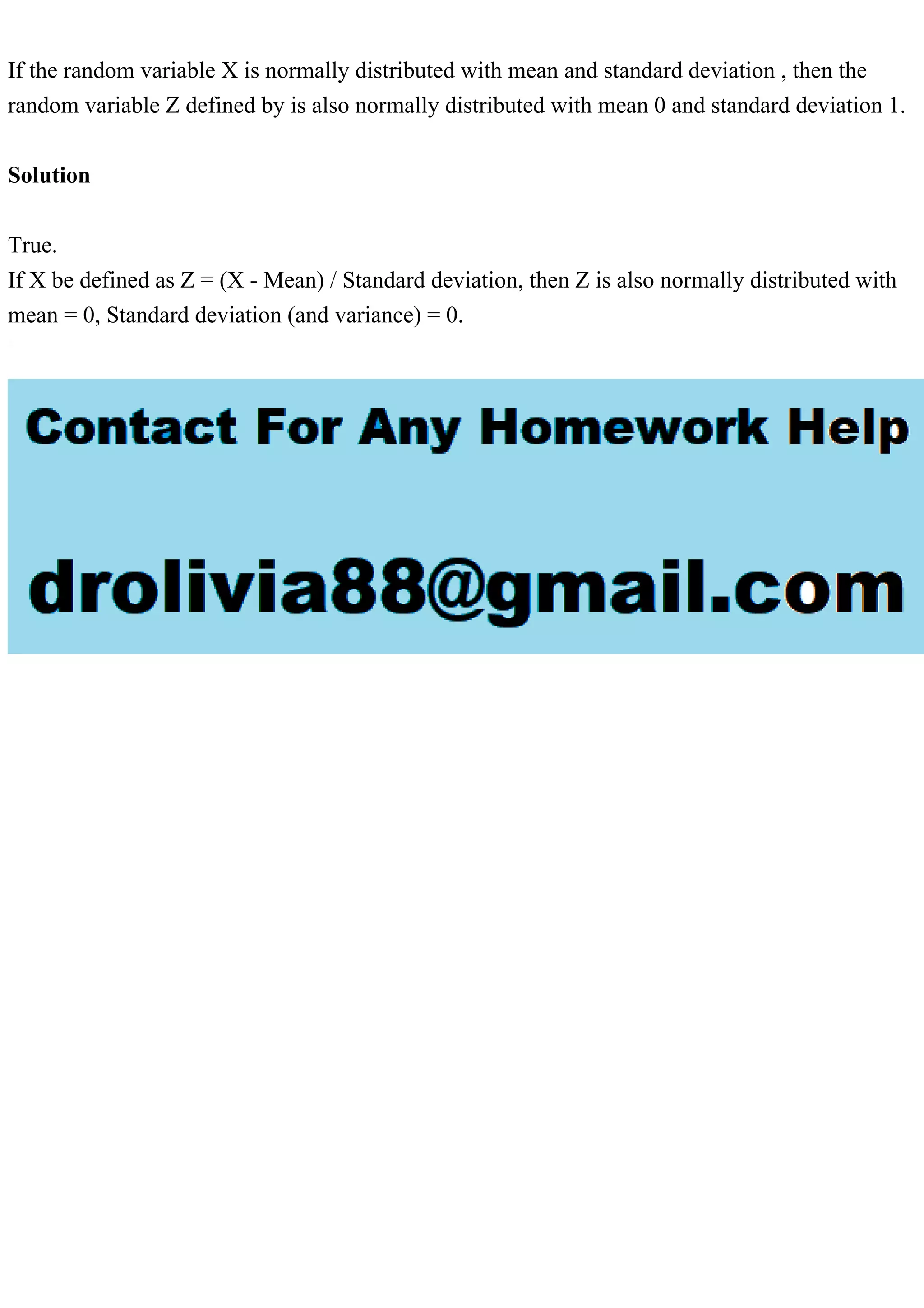 If the random variable X is normally distributed with mean and standard deviation , then the random variable Z defined by is also normally distributed with mean 0 and standard deviation 1. Solution True. If X be defined as Z = (X - Mean) / Standard deviation, then Z is also normally distributed with mean = 0, Standard deviation (and variance) = 0. 