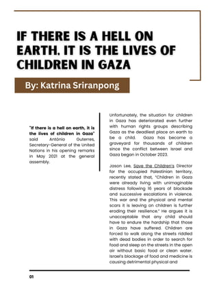01
"If there is a hell on earth, it is
the lives of children in Gaza"
said António Guterres,
Secretary-General of the United
Nations in his opening remarks
in May 2021 at the general
assembly.
Unfortunately, the situation for children
in Gaza has deteriorated even further
with human rights groups describing
Gaza as the deadliest place on earth to
be a child. Gaza has become a
graveyard for thousands of children
since the conflict between Israel and
Gaza began in October 2023.
Jason Lee, Save the Children’s Director
for the occupied Palestinian territory,
recently stated that, “Children in Gaza
were already living with unimaginable
distress following 16 years of blockade
and successive escalations in violence.
This war and the physical and mental
scars it is leaving on children is further
eroding their resilience.” He argues it is
unacceptable that any child should
have to endure the hardship that those
in Gaza have suffered. Children are
forced to walk along the streets riddled
with dead bodies in order to search for
food and sleep on the streets in the open
air without basic food or clean water.
Israel’s blockage of food and medicine is
causing detrimental physical and
April 12, 2024
By: Katrina Sriranpong
 