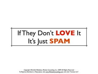 If They Don’t LOVE It
     It’s Just SPAM


      Copyright Michelle Villalobos, Mivista Consulting, Inc. 2009. All Rights Reserved.
To Reprint, Distribute or Repurpose, visit www.MivistaConsulting.com and click “Contact Us”.
 