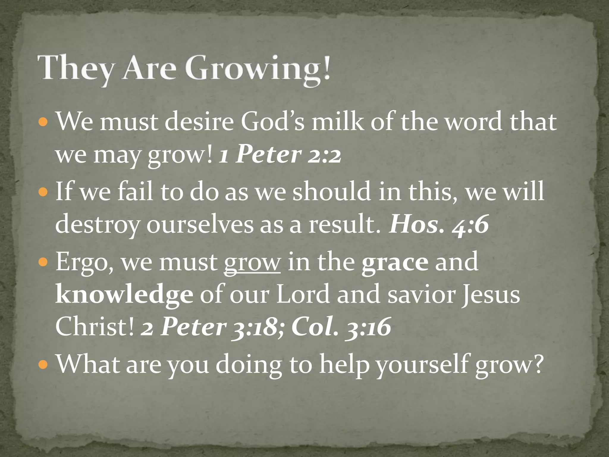  We must desire God’s milk of the word that
we may grow! 1 Peter 2:2
 If we fail to do as we should in this, we will
destroy ourselves as a result. Hos. 4:6
 Ergo, we must grow in the grace and
knowledge of our Lord and savior Jesus
Christ! 2 Peter 3:18; Col. 3:16
 What are you doing to help yourself grow?
 