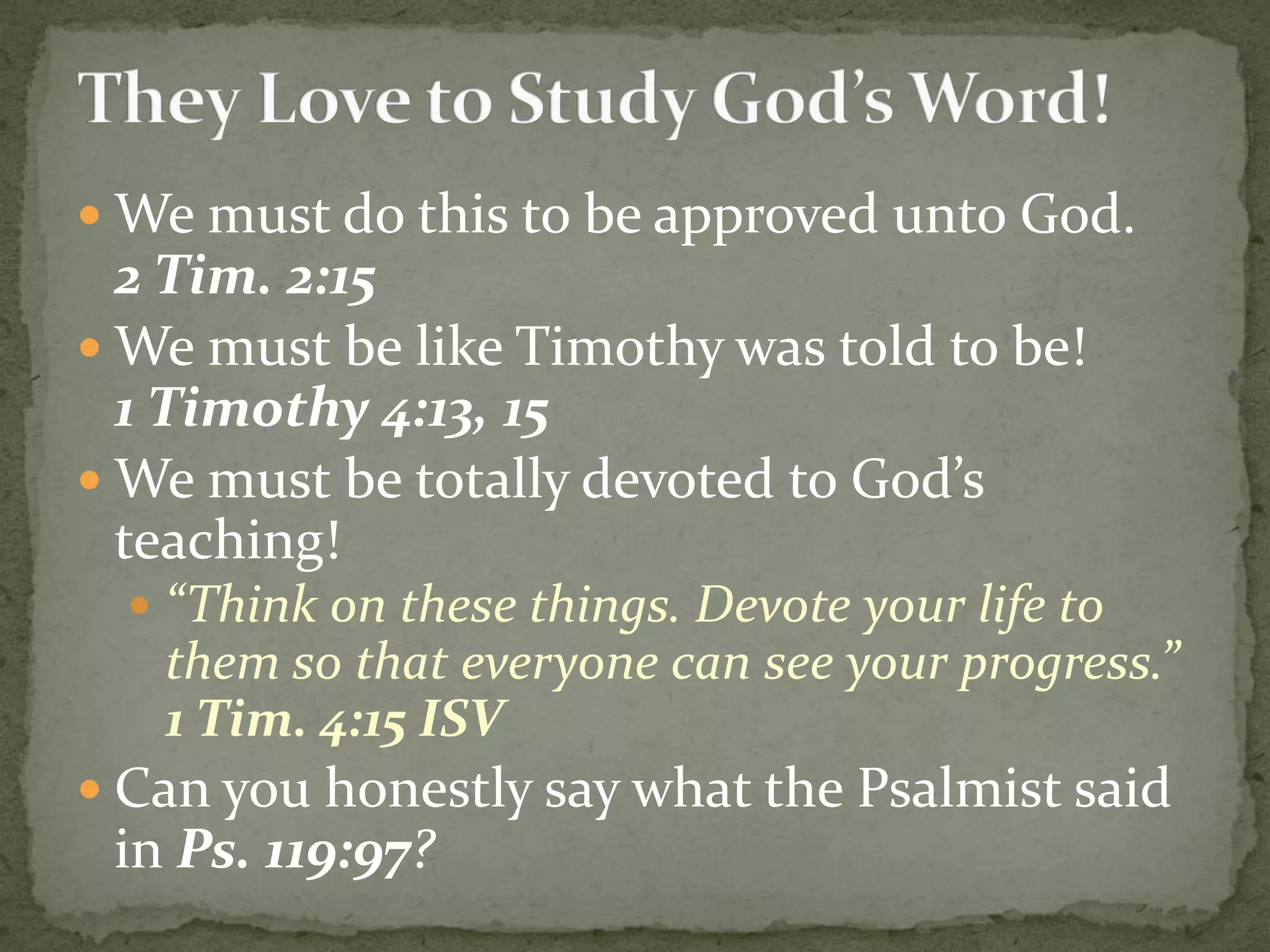  We must do this to be approved unto God.
2 Tim. 2:15
 We must be like Timothy was told to be!
1 Timothy 4:13, 15
 We must be totally devoted to God’s
teaching!
 “Think on these things. Devote your life to
them so that everyone can see your progress.”
1 Tim. 4:15 ISV
 Can you honestly say what the Psalmist said
in Ps. 119:97?
 