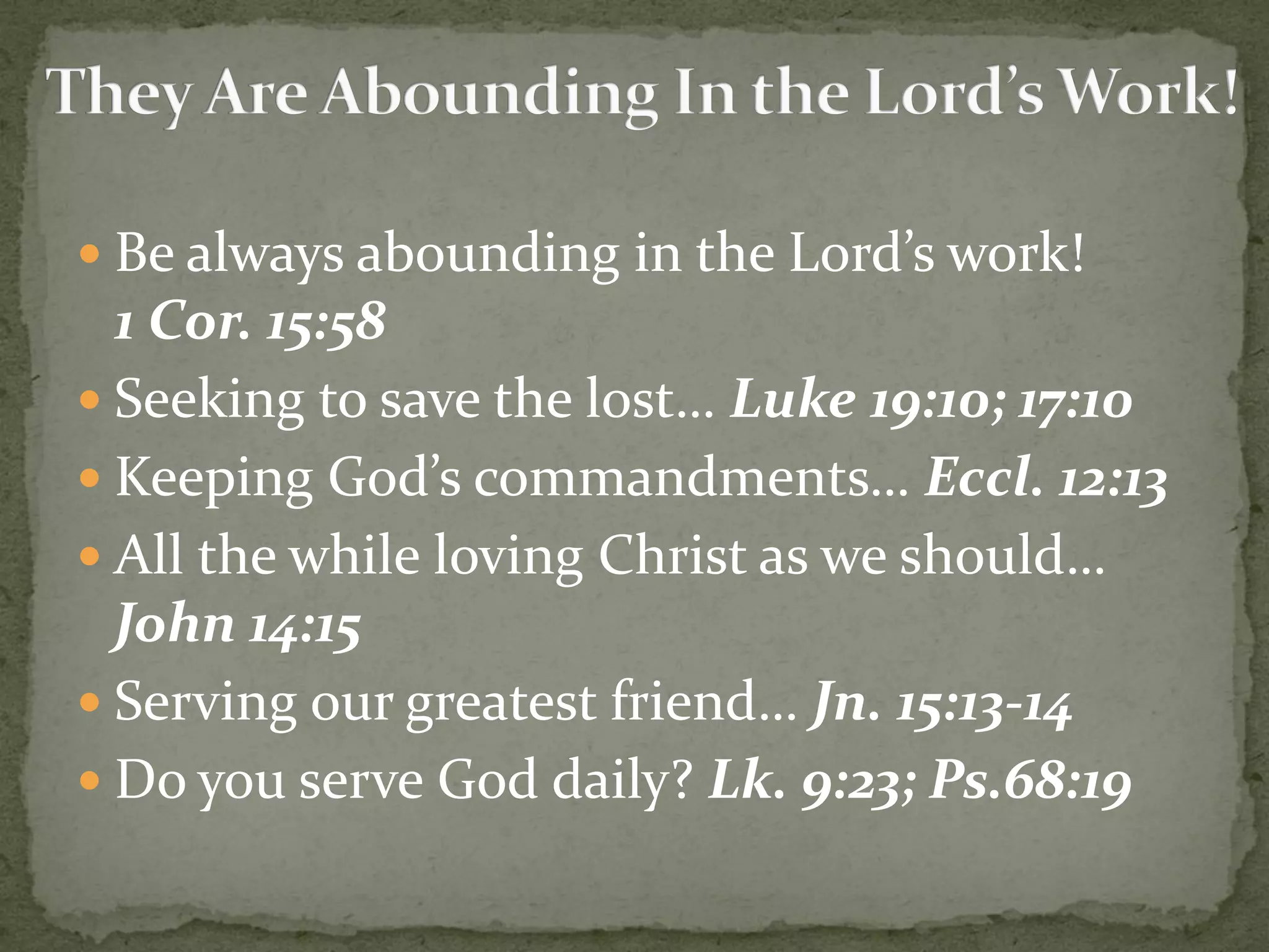  Be always abounding in the Lord’s work!
1 Cor. 15:58
 Seeking to save the lost… Luke 19:10; 17:10
 Keeping God’s commandments… Eccl. 12:13
 All the while loving Christ as we should…
John 14:15
 Serving our greatest friend… Jn. 15:13-14
 Do you serve God daily? Lk. 9:23; Ps.68:19
 