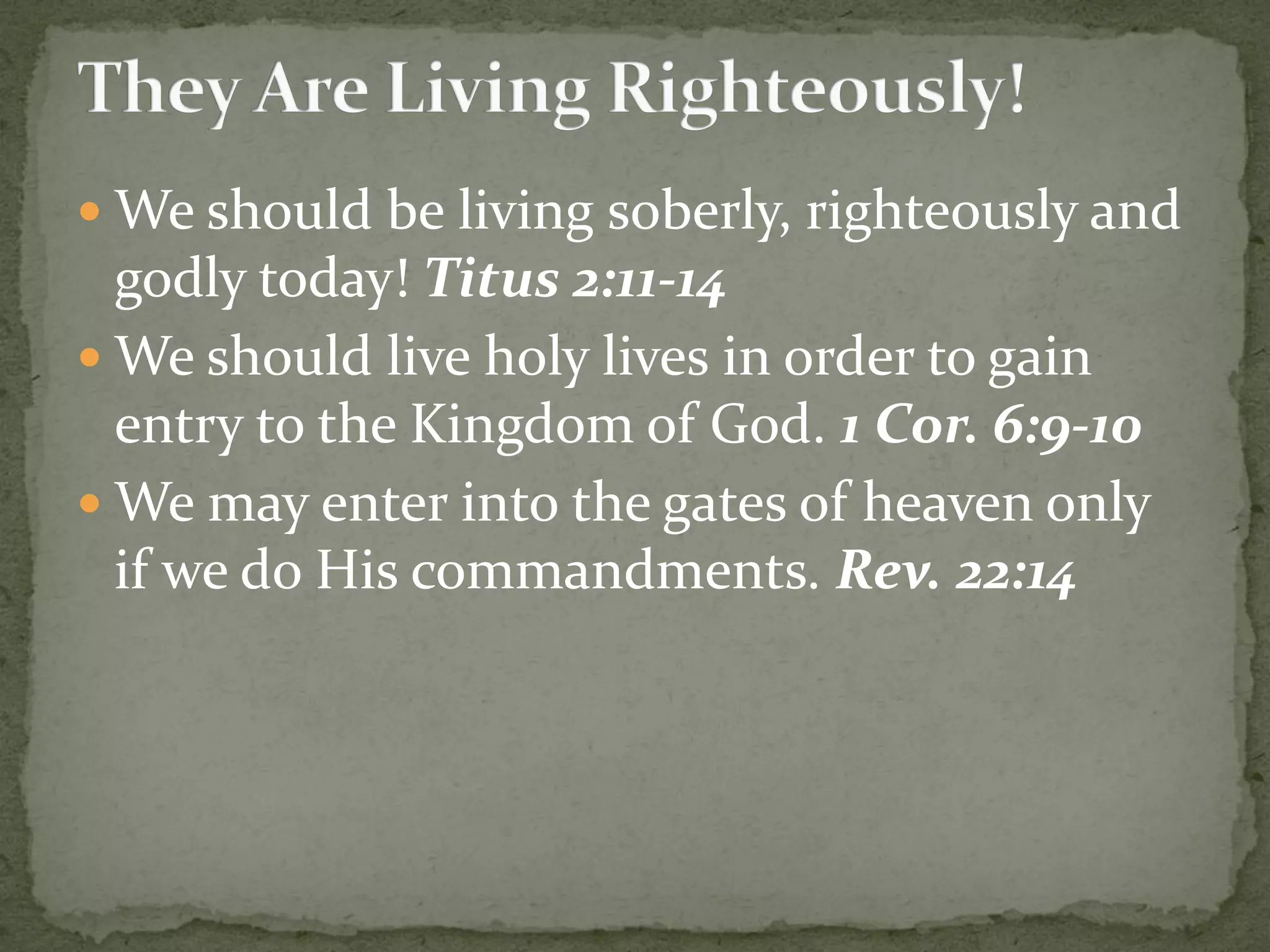  We should be living soberly, righteously and
godly today! Titus 2:11-14
 We should live holy lives in order to gain
entry to the Kingdom of God. 1 Cor. 6:9-10
 We may enter into the gates of heaven only
if we do His commandments. Rev. 22:14
 