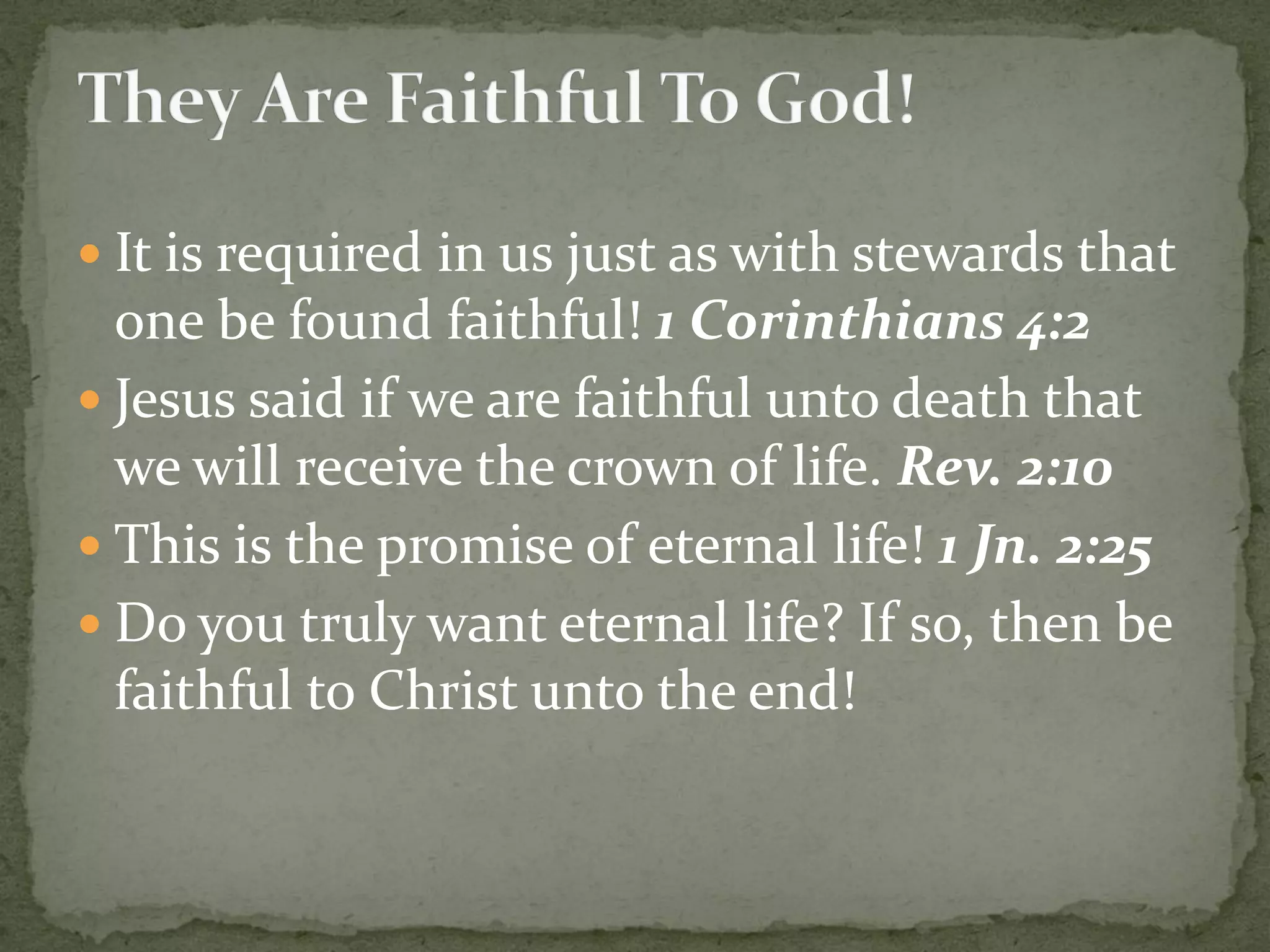  It is required in us just as with stewards that
one be found faithful! 1 Corinthians 4:2
 Jesus said if we are faithful unto death that
we will receive the crown of life. Rev. 2:10
 This is the promise of eternal life! 1 Jn. 2:25
 Do you truly want eternal life? If so, then be
faithful to Christ unto the end!
 