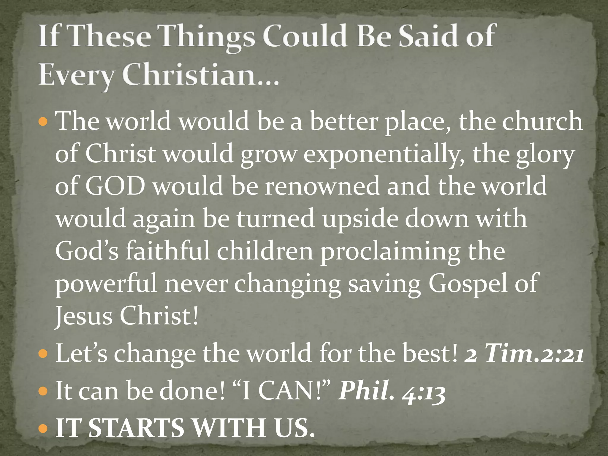  The world would be a better place, the church
of Christ would grow exponentially, the glory
of GOD would be renowned and the world
would again be turned upside down with
God’s faithful children proclaiming the
powerful never changing saving Gospel of
Jesus Christ!
 Let’s change the world for the best! 2 Tim.2:21
 It can be done! “I CAN!” Phil. 4:13
 IT STARTS WITH US.
 