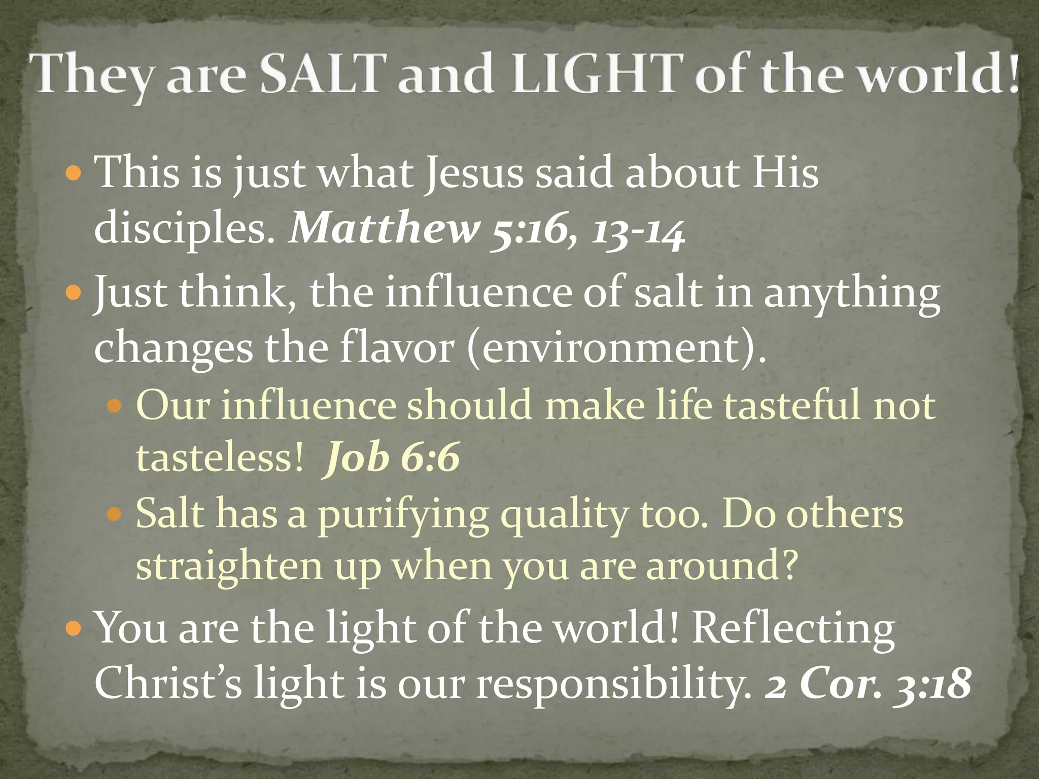  This is just what Jesus said about His
disciples. Matthew 5:16, 13-14
 Just think, the influence of salt in anything
changes the flavor (environment).
 Our influence should make life tasteful not
tasteless! Job 6:6
 Salt has a purifying quality too. Do others
straighten up when you are around?
 You are the light of the world! Reflecting
Christ’s light is our responsibility. 2 Cor. 3:18
 
