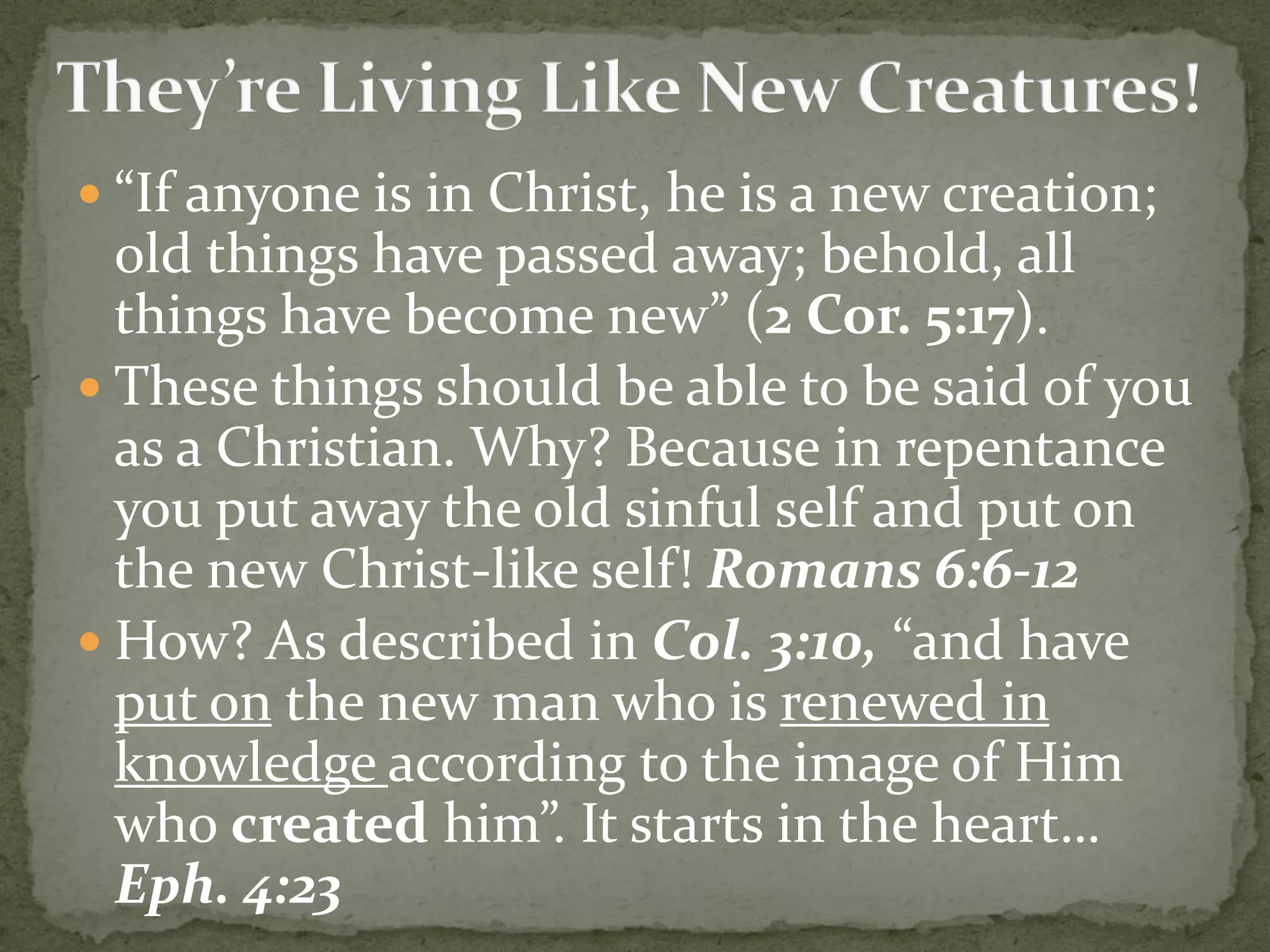  “If anyone is in Christ, he is a new creation;
old things have passed away; behold, all
things have become new” (2 Cor. 5:17).
 These things should be able to be said of you
as a Christian. Why? Because in repentance
you put away the old sinful self and put on
the new Christ-like self! Romans 6:6-12
 How? As described in Col. 3:10, “and have
put on the new man who is renewed in
knowledge according to the image of Him
who created him”. It starts in the heart…
Eph. 4:23
 