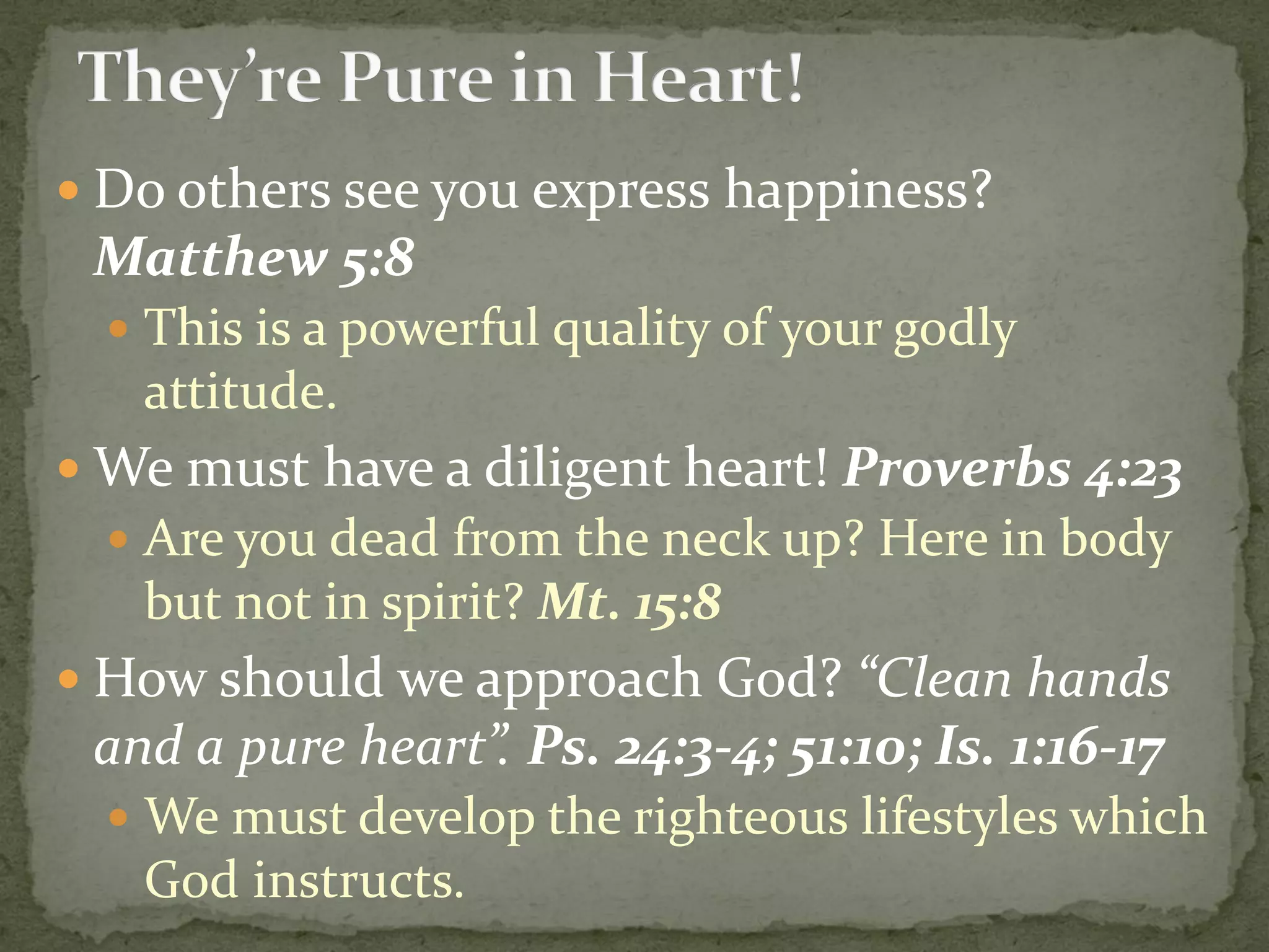  Do others see you express happiness?
Matthew 5:8
 This is a powerful quality of your godly
attitude.
 We must have a diligent heart! Proverbs 4:23
 Are you dead from the neck up? Here in body
but not in spirit? Mt. 15:8
 How should we approach God? “Clean hands
and a pure heart”. Ps. 24:3-4; 51:10; Is. 1:16-17
 We must develop the righteous lifestyles which
God instructs.
 