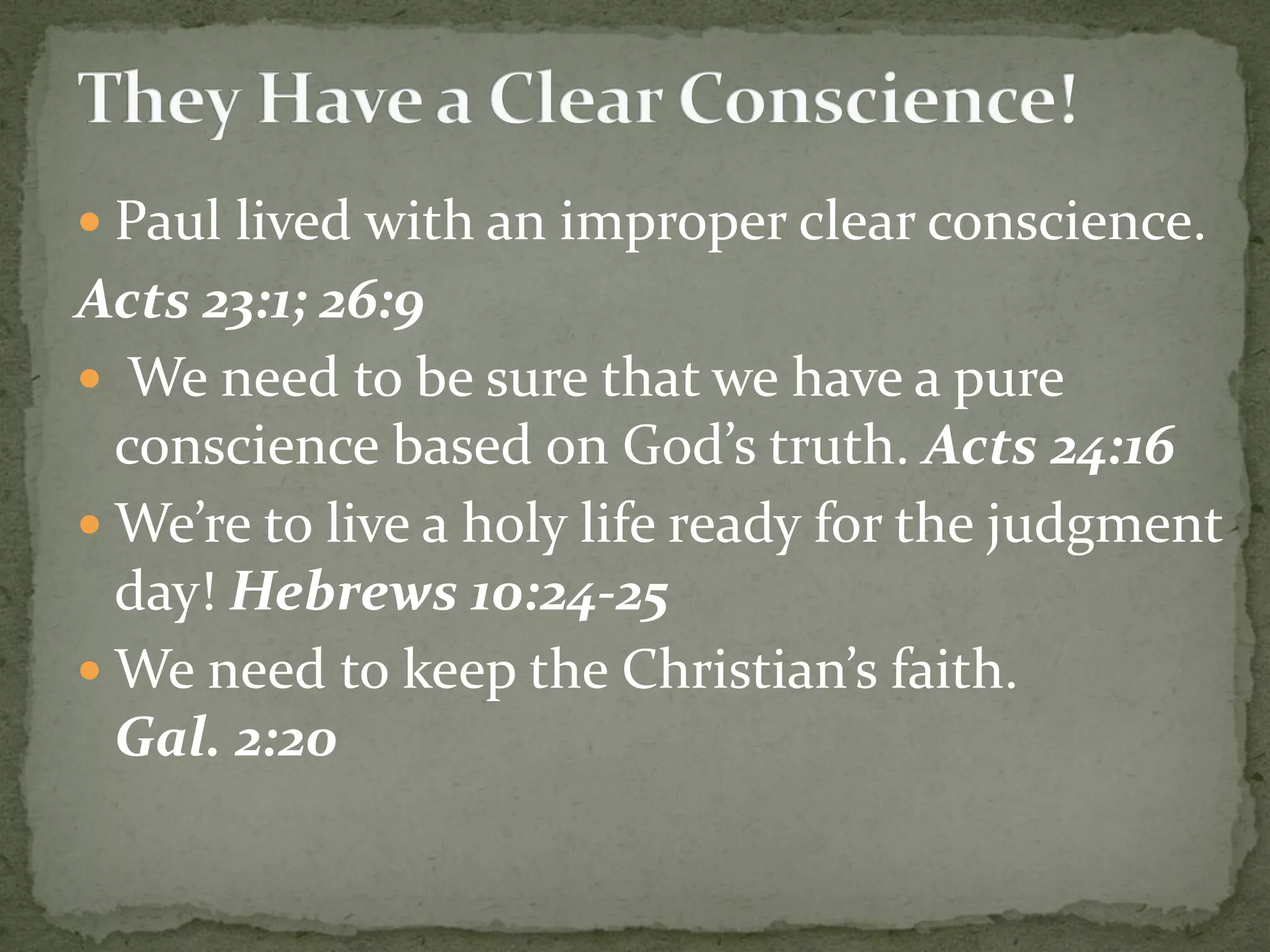  Paul lived with an improper clear conscience.
Acts 23:1; 26:9
 We need to be sure that we have a pure
conscience based on God’s truth. Acts 24:16
 We’re to live a holy life ready for the judgment
day! Hebrews 10:24-25
 We need to keep the Christian’s faith.
Gal. 2:20
 