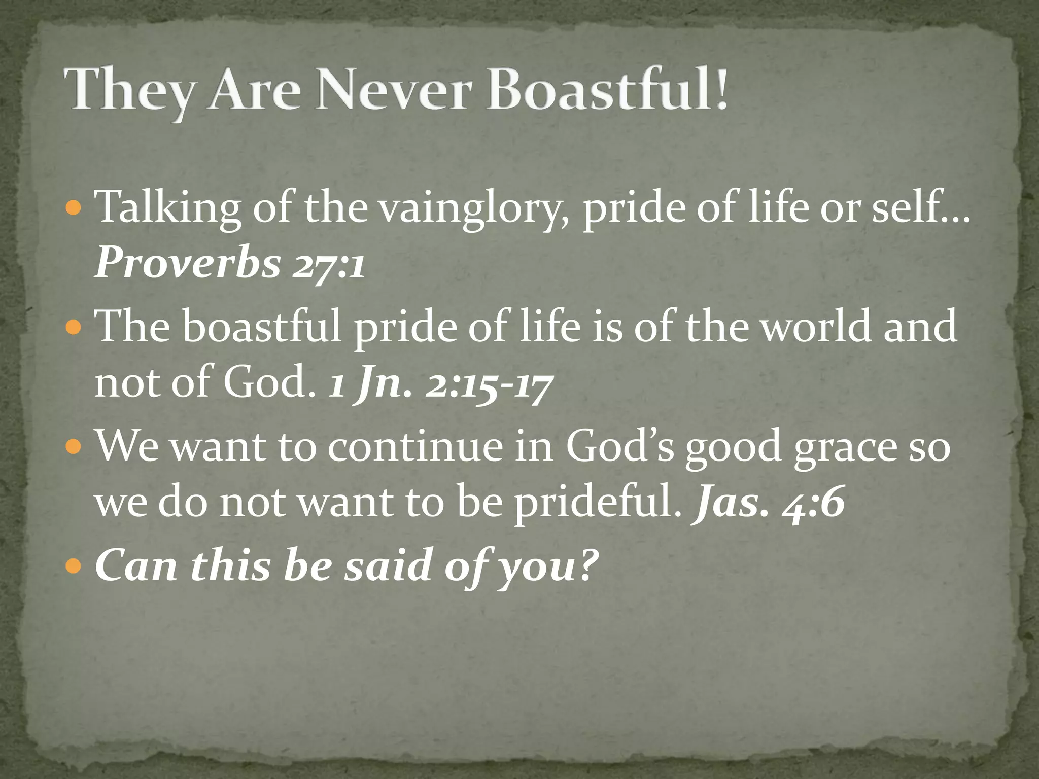  Talking of the vainglory, pride of life or self…
Proverbs 27:1
 The boastful pride of life is of the world and
not of God. 1 Jn. 2:15-17
 We want to continue in God’s good grace so
we do not want to be prideful. Jas. 4:6
 Can this be said of you?
 