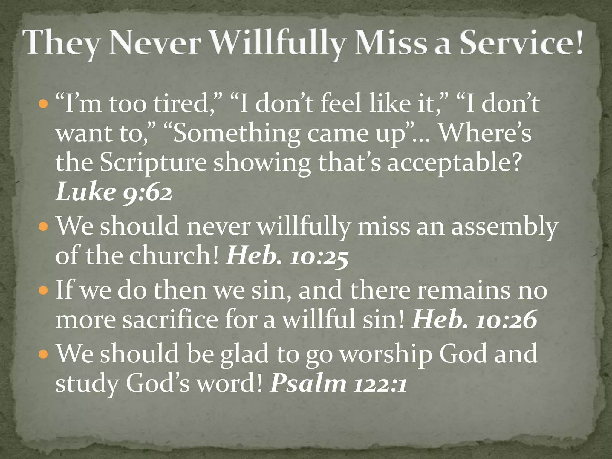  “I’m too tired,” “I don’t feel like it,” “I don’t
want to,” “Something came up”… Where’s
the Scripture showing that’s acceptable?
Luke 9:62
 We should never willfully miss an assembly
of the church! Heb. 10:25
 If we do then we sin, and there remains no
more sacrifice for a willful sin! Heb. 10:26
 We should be glad to go worship God and
study God’s word! Psalm 122:1
 