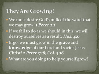  We must desire God’s milk of the word that
we may grow! 1 Peter 2:2
 If we fail to do as we should in this, we will
destroy ourselves as a result. Hos. 4:6
 Ergo, we must grow in the grace and
knowledge of our Lord and savior Jesus
Christ! 2 Peter 3:18; Col. 3:16
 What are you doing to help yourself grow?
 