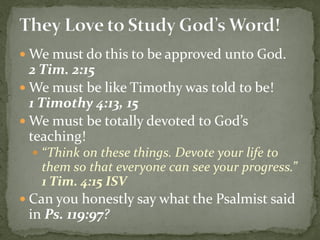  We must do this to be approved unto God.
2 Tim. 2:15
 We must be like Timothy was told to be!
1 Timothy 4:13, 15
 We must be totally devoted to God’s
teaching!
 “Think on these things. Devote your life to
them so that everyone can see your progress.”
1 Tim. 4:15 ISV
 Can you honestly say what the Psalmist said
in Ps. 119:97?
 