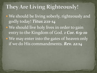  We should be living soberly, righteously and
godly today! Titus 2:11-14
 We should live holy lives in order to gain
entry to the Kingdom of God. 1 Cor. 6:9-10
 We may enter into the gates of heaven only
if we do His commandments. Rev. 22:14
 