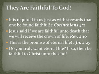  It is required in us just as with stewards that
one be found faithful! 1 Corinthians 4:2
 Jesus said if we are faithful unto death that
we will receive the crown of life. Rev. 2:10
 This is the promise of eternal life! 1 Jn. 2:25
 Do you truly want eternal life? If so, then be
faithful to Christ unto the end!
 