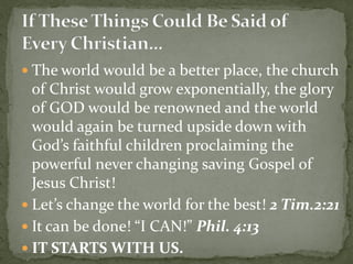  The world would be a better place, the church
of Christ would grow exponentially, the glory
of GOD would be renowned and the world
would again be turned upside down with
God’s faithful children proclaiming the
powerful never changing saving Gospel of
Jesus Christ!
 Let’s change the world for the best! 2 Tim.2:21
 It can be done! “I CAN!” Phil. 4:13
 IT STARTS WITH US.
 