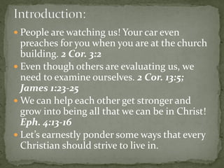  People are watching us! Your car even
preaches for you when you are at the church
building. 2 Cor. 3:2
 Even though others are evaluating us, we
need to examine ourselves. 2 Cor. 13:5;
James 1:23-25
 We can help each other get stronger and
grow into being all that we can be in Christ!
Eph. 4:13-16
 Let’s earnestly ponder some ways that every
Christian should strive to live in.
 