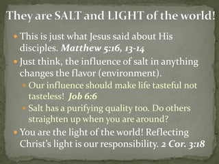  This is just what Jesus said about His
disciples. Matthew 5:16, 13-14
 Just think, the influence of salt in anything
changes the flavor (environment).
 Our influence should make life tasteful not
tasteless! Job 6:6
 Salt has a purifying quality too. Do others
straighten up when you are around?
 You are the light of the world! Reflecting
Christ’s light is our responsibility. 2 Cor. 3:18
 